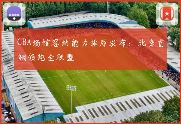CBA场馆容纳能力排序发布，北京首钢领跑全联盟