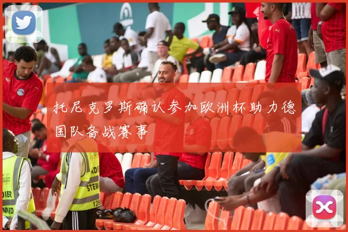 托尼克罗斯确认参加欧洲杯助力德国队备战赛事