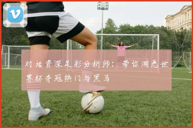 对话资深足彩分析师:带你洞悉世界杯夺冠热门与黑马