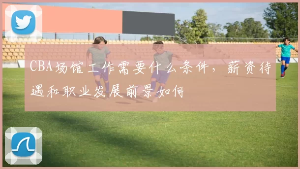 CBA场馆工作需要什么条件，薪资待遇和职业发展前景如何