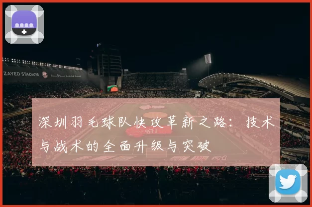 深圳羽毛球队快攻革新之路:技术与战术的全面升级与突破