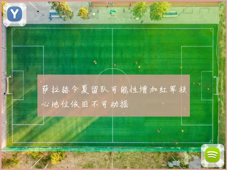 萨拉赫今夏留队可能性增加红军核心地位依旧不可动摇