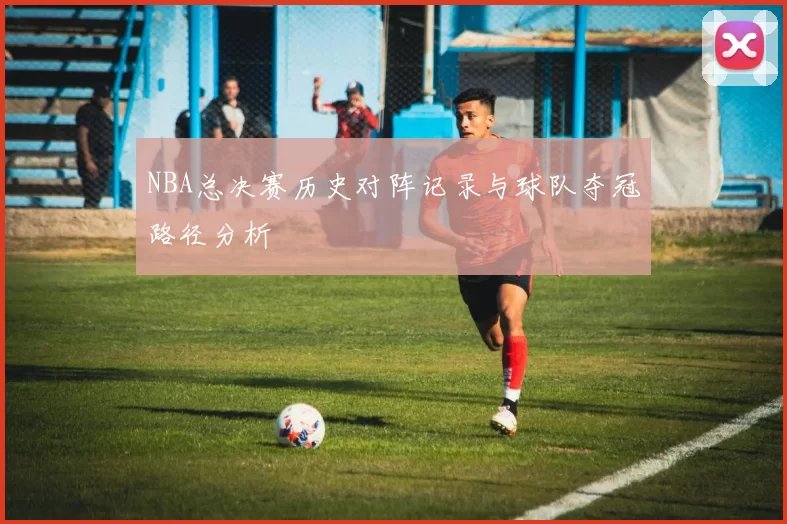 NBA总决赛历史对阵记录与球队夺冠路径分析