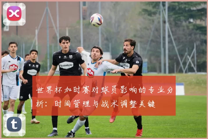 世界杯加时赛对球员影响的专业分析：时间管理与战术调整关键