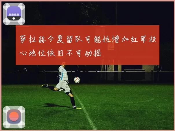 萨拉赫今夏留队可能性增加红军核心地位依旧不可动摇
