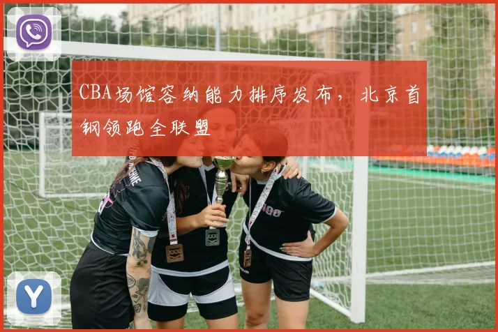 CBA场馆容纳能力排序发布，北京首钢领跑全联盟