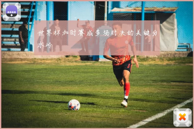 世界杯加时赛成多场对决的关键分水岭
