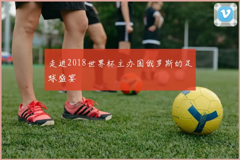 走进2018世界杯主办国俄罗斯的足球盛宴