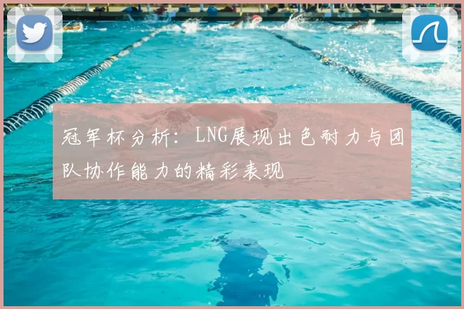 冠军杯分析：LNG展现出色耐力与团队协作能力的精彩表现