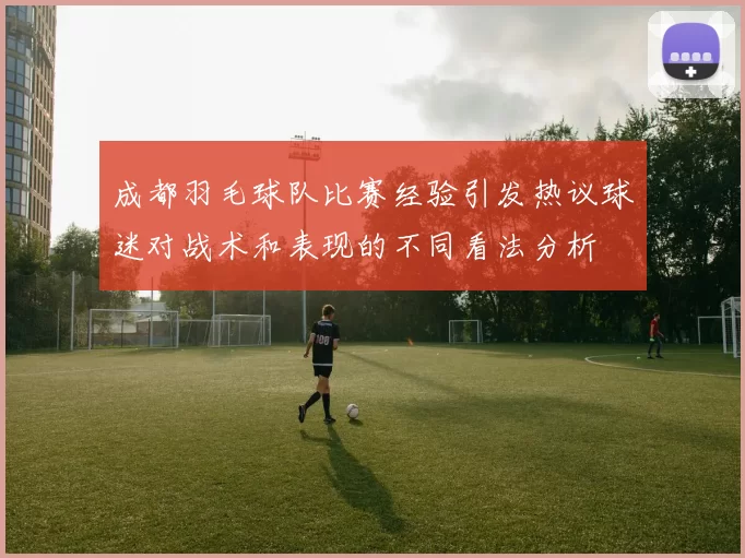 成都羽毛球队比赛经验引发热议球迷对战术和表现的不同看法分析
