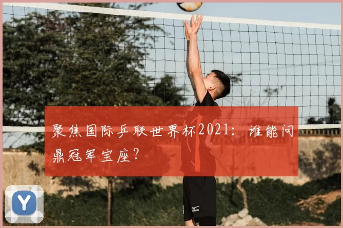 聚焦国际乒联世界杯2021：谁能问鼎冠军宝座？