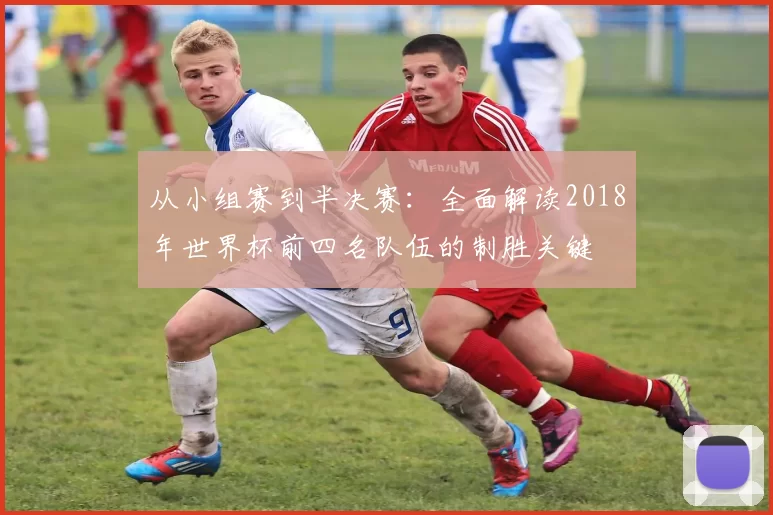 从小组赛到半决赛：全面解读2018年世界杯前四名队伍的制胜关键