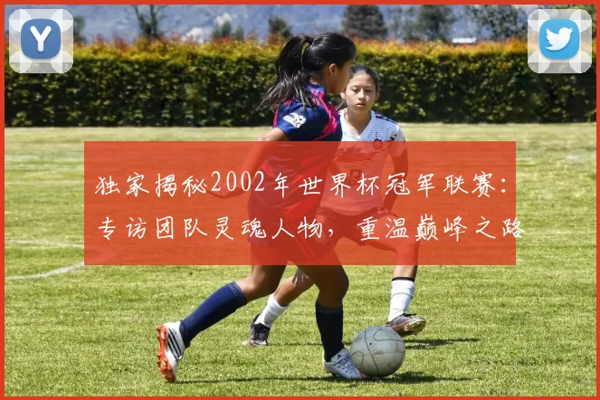 独家揭秘2002年世界杯冠军联赛：专访团队灵魂人物，重温巅峰之路
