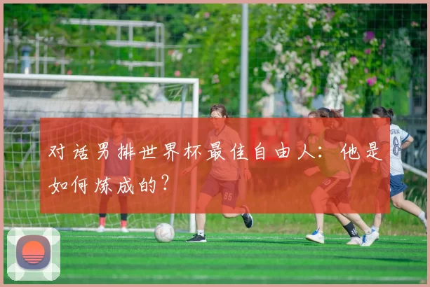 对话男排世界杯最佳自由人：他是如何炼成的？
