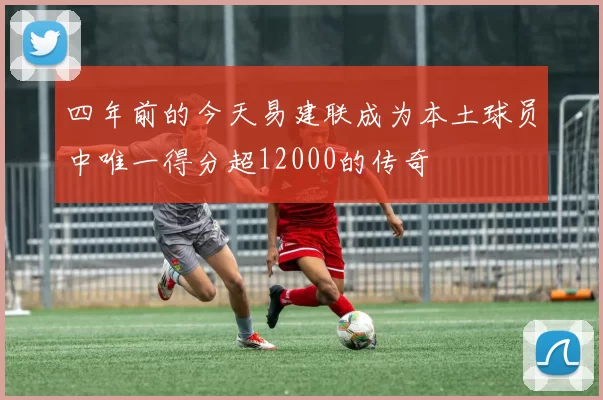 四年前的今天易建联成为本土球员中唯一得分超12000的传奇