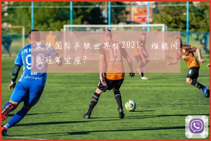 聚焦国际乒联世界杯2021：谁能问鼎冠军宝座？