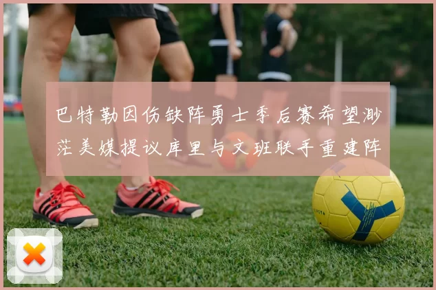 巴特勒因伤缺阵勇士季后赛希望渺茫美媒提议库里与文班联手重建阵容