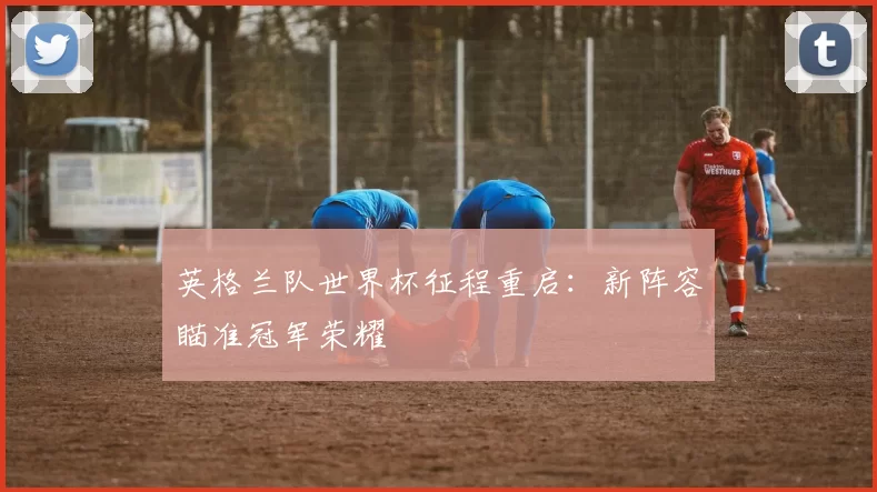 英格兰队世界杯征程重启：新阵容瞄准冠军荣耀