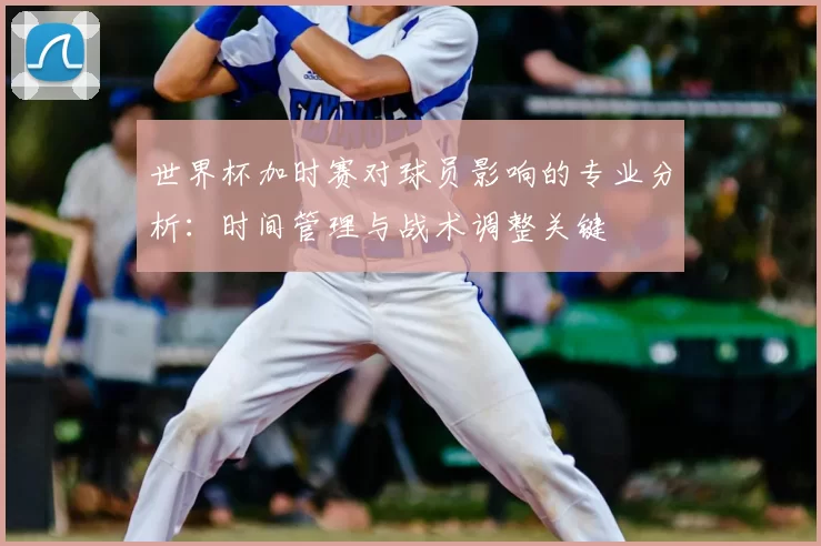 世界杯加时赛对球员影响的专业分析：时间管理与战术调整关键