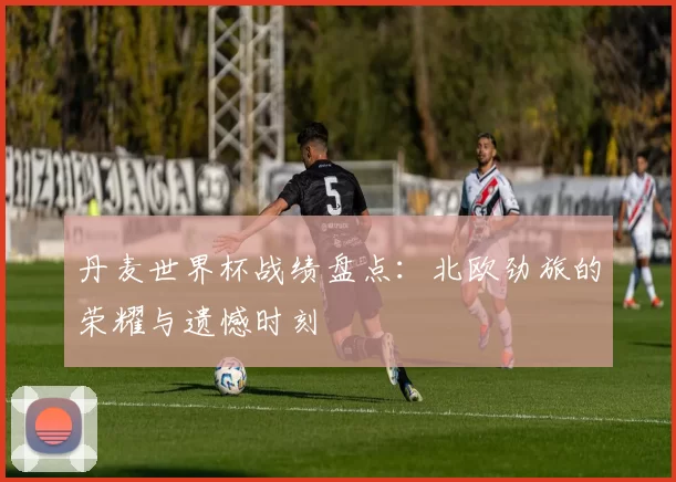 丹麦世界杯战绩盘点：北欧劲旅的荣耀与遗憾时刻