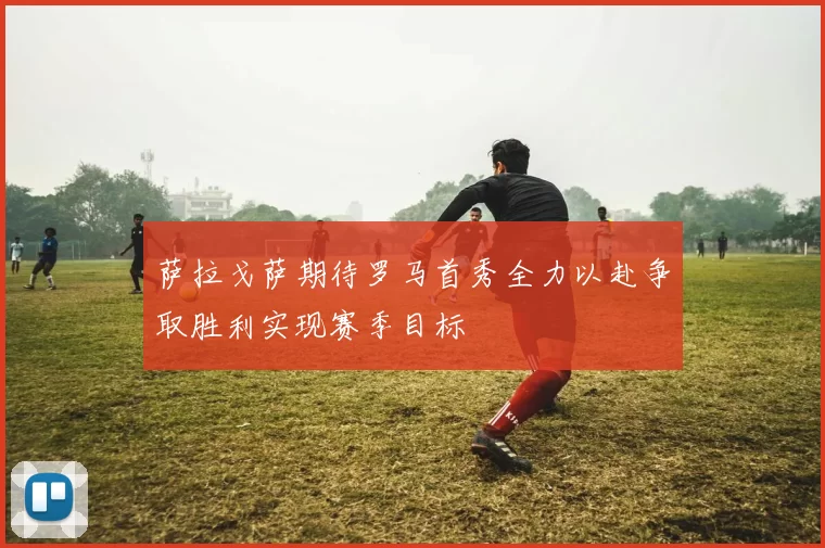 萨拉戈萨期待罗马首秀全力以赴争取胜利实现赛季目标