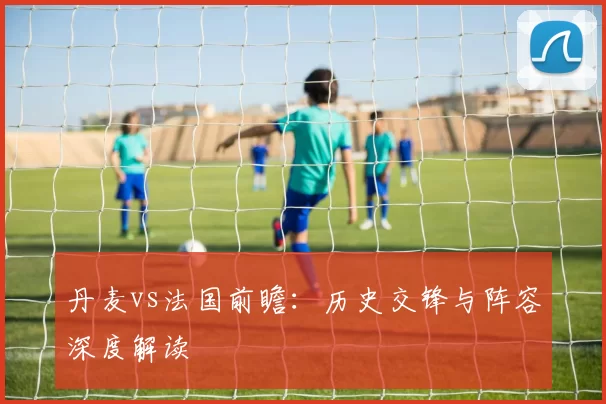 丹麦vs法国前瞻：历史交锋与阵容深度解读