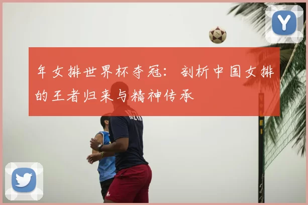 年女排世界杯夺冠:剖析中国女排的王者归来与精神传承