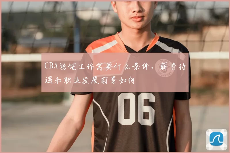 CBA场馆工作需要什么条件，薪资待遇和职业发展前景如何