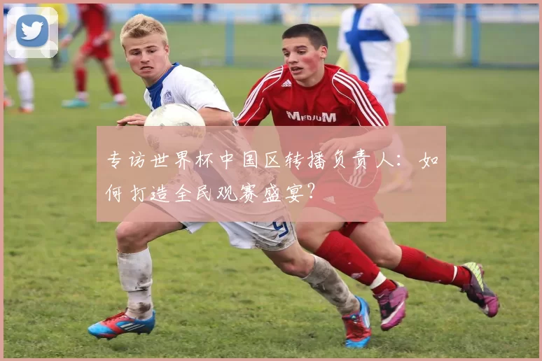 专访世界杯中国区转播负责人：如何打造全民观赛盛宴？