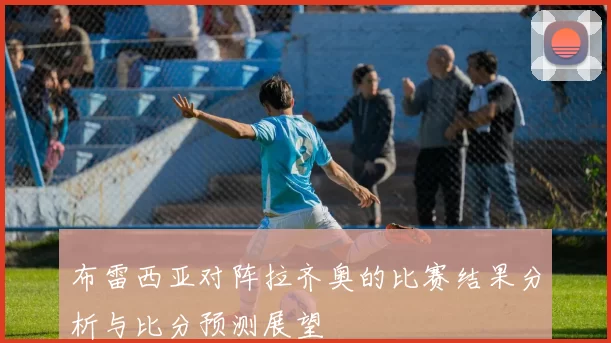 布雷西亚对阵拉齐奥的比赛结果分析与比分预测展望