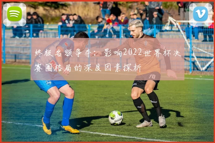 终极名额争夺:影响2022世界杯决赛圈格局的深度因素探析