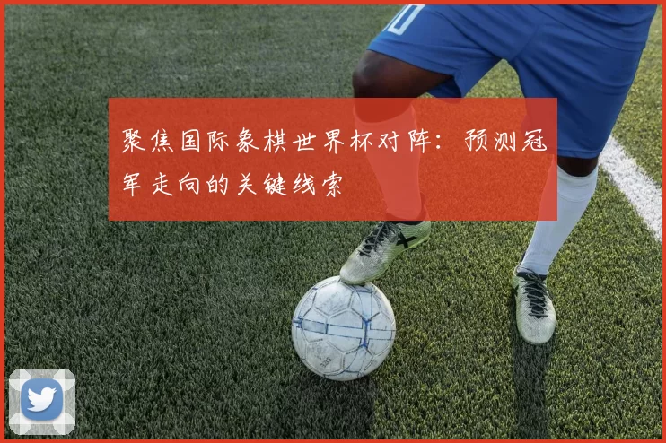 聚焦国际象棋世界杯对阵：预测冠军走向的关键线索