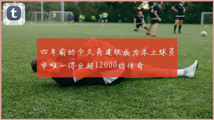 四年前的今天易建联成为本土球员中唯一得分超12000的传奇