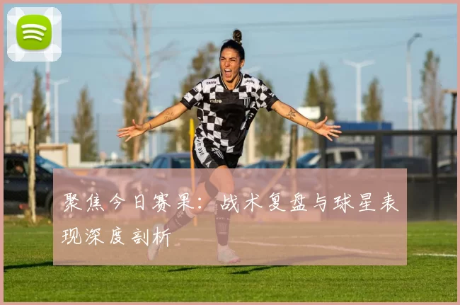 聚焦今日赛果：战术复盘与球星表现深度剖析