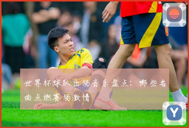 世界杯球队出场音乐盘点：哪些名曲点燃赛场激情
