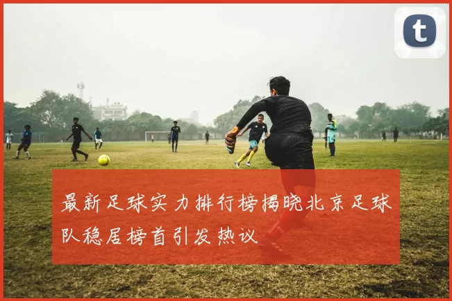 最新足球实力排行榜揭晓北京足球队稳居榜首引发热议
