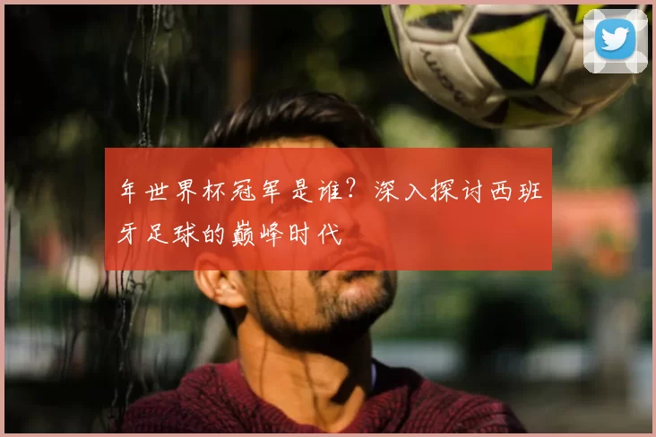 年世界杯冠军是谁?深入探讨西班牙足球的巅峰时代