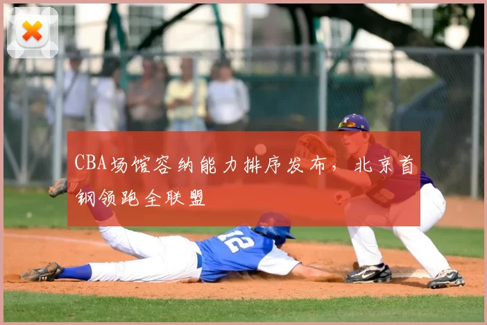 CBA场馆容纳能力排序发布，北京首钢领跑全联盟