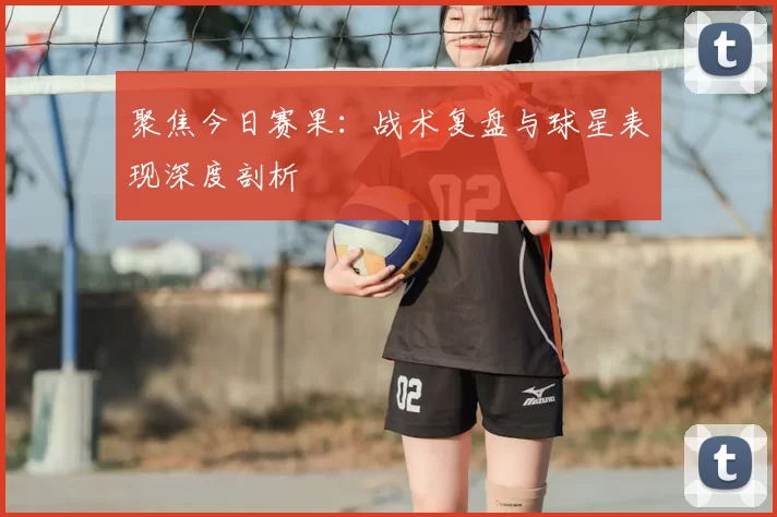 聚焦今日赛果：战术复盘与球星表现深度剖析