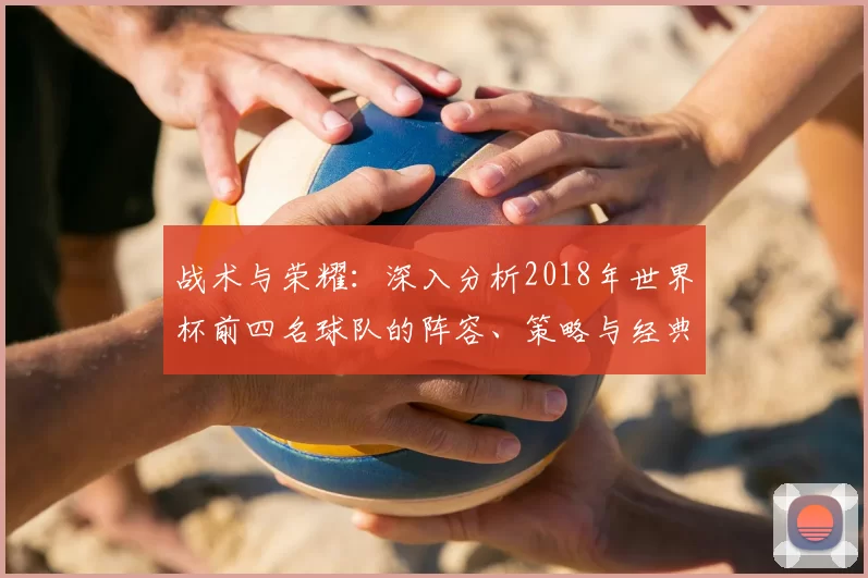 战术与荣耀:深入分析2018年世界杯前四名球队的阵容、策略与经典战役