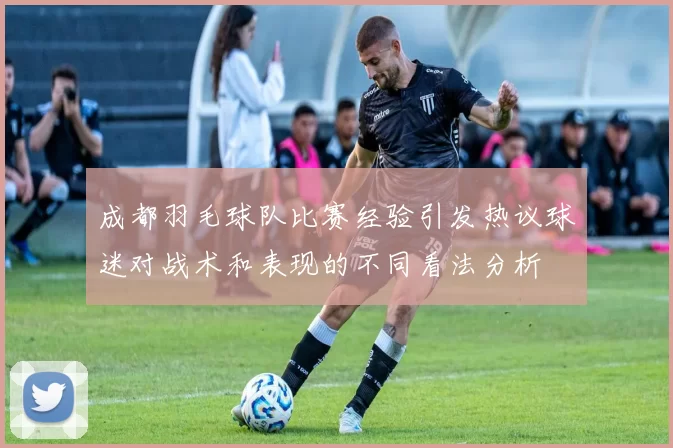成都羽毛球队比赛经验引发热议球迷对战术和表现的不同看法分析