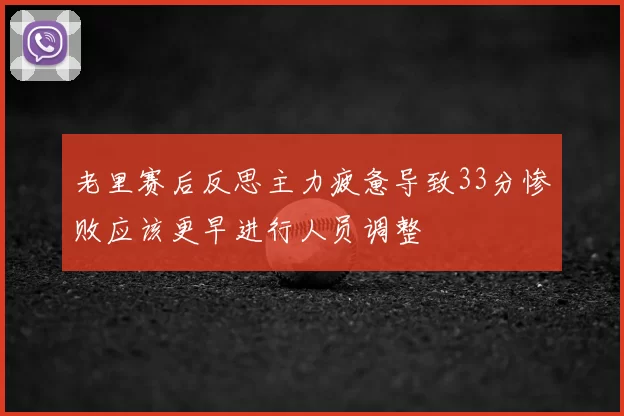 老里赛后反思主力疲惫导致33分惨败应该更早进行人员调整