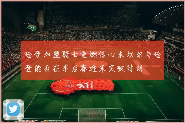 哈登加盟骑士重燃信心米切尔与哈登能否在季后赛迎来突破时刻