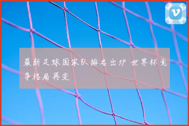 最新足球国家队排名出炉 世界杯竞争格局再变