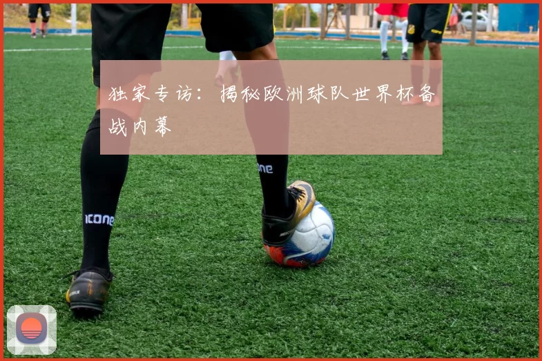 独家专访：揭秘欧洲球队世界杯备战内幕