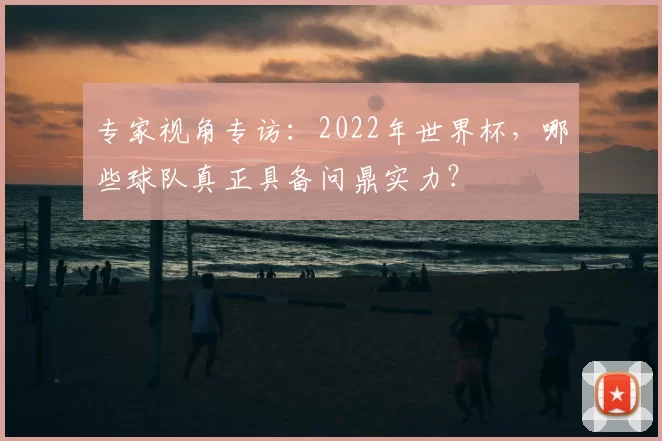 专家视角专访:2022年世界杯,哪些球队真正具备问鼎实力?