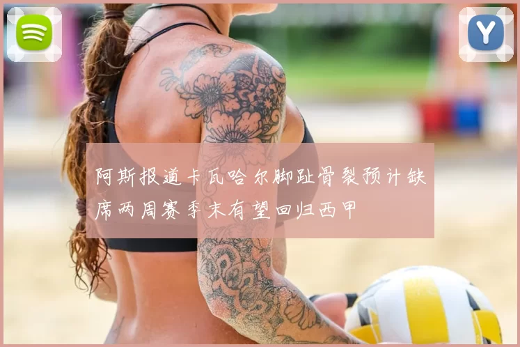 阿斯报道卡瓦哈尔脚趾骨裂预计缺席两周赛季末有望回归西甲