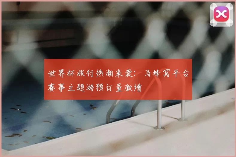 世界杯旅行热潮来袭：马蜂窝平台赛事主题游预订量激增