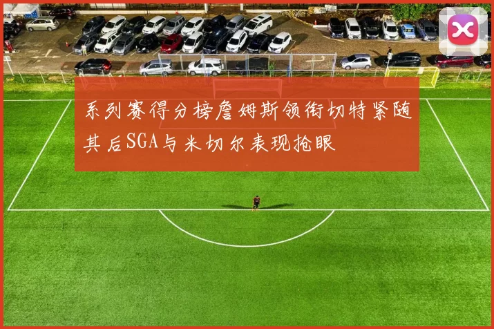 系列赛得分榜詹姆斯领衔切特紧随其后SGA与米切尔表现抢眼