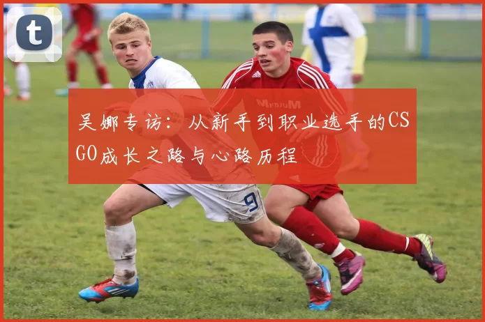 吴娜专访：从新手到职业选手的CSGO成长之路与心路历程